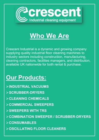 Who We Are
Crescent Industrial is a dynamic and growing company
supplying quality industrial floor cleaning machines to
industry sectors including construction, manufacturing,
cleaning contractors, facilities managers, and distribution,
available UK nationwide for both rental & purchase.
Our Products:
INDUSTRIAL VACUUMS
SCRUBBER-DRYERS
CLEANING CHEMICALS
COMMERCIAL SWEEPERS
SWEEPERS WITH TRS
COMBINATION SWEEPER / SCRUBBER-DRYERS
CONSUMABLES
OSCILLATING FLOOR CLEANERS
 