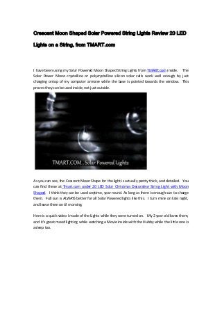 Crescent Moon Shaped Solar Powered String Lights Review 20 LED
Lights on a String, from TMART.com
I have been using my Solar Powered Moon Shaped String Lights from TMART.com inside. The
Solar Power Mono crystalline or polycrystalline silicon solar cells work well enough by just
charging ontop of my computer armoire while the base is pointed towards the window. This
proves they can be used inside, not just outside.
As you can see, the Crescent Moon Shape for the light is actually pretty thick, and detailed. You
can find these at Tmart.com under 20 LED Solar Christmas Decorative String Light with Moon
Shaped. I think they can be used anytime, year round. As long as there is enough sun to charge
them. Full sun is ALWAYS better for all Solar Powered lights like this. I turn mine on late night,
and leave them on til morning.
Here is a quick video I made of the Lights while they were turned on. My 2 year old loves them,
and it's great mood lighting while watching a Movie inside with the Hubby while the little one is
asleep too.
 
