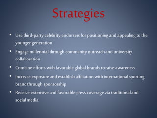 Strategies
• Use third-party celebrity endorsers for positioning and appealing to the
younger generation
• Engage millennialthrough community outreach and university
collaboration
• Combine efforts withfavorable global brands to raise awareness
• Increase exposure and establish affiliationwith international sporting
brand through sponsorship
• Receive extensive and favorable press coverage via traditional and
social media
 