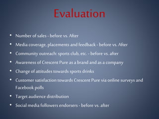Evaluation
• Number of sales- before vs. After
• Media coverage, placements and feedback - before vs. After
• Community outreach: sports club, etc. - before vs. after
• Awareness of Crescent Pure asa brand and asa company
• Change of attitudes towards sports drinks
• Customer satisfactiontowards Crescent Pure via online surveys and
Facebook polls
• Target audience distribution
• Social media followers endorsers - before vs. after
 