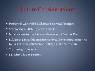 Future Considerations
• Partnership with MichelleObama’s ‘Let’s Move!’ initiative
• Sponsorship of 2016 Olympics in Brazil
• Nationwide university initiative, distribution of Crescent Pure
• Lululemon partnership targeting niche yoga community: sponsorship
by Crescent Pure, education on healthy diet and exercise, etc
• Trialtesting of products
• Launchof additionalflavors
 