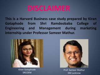 DISCLAIMER
This is a Harvard Business case study prepared by Kiran
Gotaphode from Shri Ramdeobaba College of
Engineering and Management during marketing
internship under Professor Sameer Mathur.
Prof. Sameer Mathur
IIM Lucknow
Kiran Gotaphode
SRCOEM
 