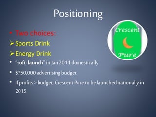 Positioning
• Two choices:
Sports Drink
Energy Drink
• “soft-launch”in Jan2014 domestically
• $750,000 advertising budget
• If profits > budget; Crescent Pureto be launched nationallyin
2015.
 