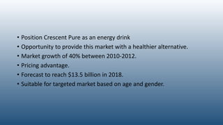 • Position Crescent Pure as an energy drink
• Opportunity to provide this market with a healthier alternative.
• Market growth of 40% between 2010-2012.
• Pricing advantage.
• Forecast to reach $13.5 billion in 2018.
• Suitable for targeted market based on age and gender.
 