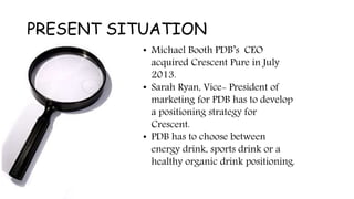PRESENT SITUATION
• Michael Booth PDB’s CEO
acquired Crescent Pure in July
2013.
• Sarah Ryan, Vice- President of
marketing for PDB has to develop
a positioning strategy for
Crescent.
• PDB has to choose between
energy drink, sports drink or a
healthy organic drink positioning.
 