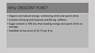Why CRESCENT PURE?
• Organic and natural energy –enhancing drink and sports drink.
• Contains Ginseng and Guarana and 80 mg. caffeine.
• Sugar content is 70% less than leading energy and sports drink on
average.
• Available at low price of $2.75 per 8 oz.
 