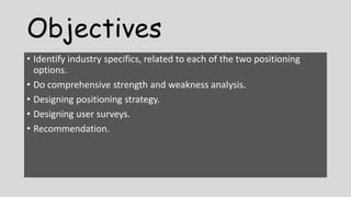 Objectives
• Identify industry specifics, related to each of the two positioning
options.
• Do comprehensive strength and weakness analysis.
• Designing positioning strategy.
• Designing user surveys.
• Recommendation.
 