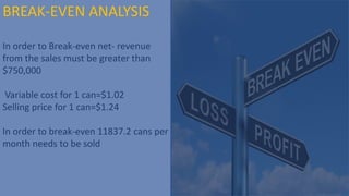 BREAK-EVEN ANALYSIS
In order to Break-even net- revenue
from the sales must be greater than
$750,000
Variable cost for 1 can=$1.02
Selling price for 1 can=$1.24
In order to break-even 11837.2 cans per
month needs to be sold
 