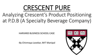 CRESCENT PURE
Analyzing Crescent’s Product Positioning
at P.D.B (A Specialty Beverage Company)
HARVARD BUSINESS SCHOOL CASE
-By Chinmaya Lovekar, MIT Manipal
 