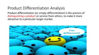 Product Differentiation Analysis
Product differentiation (or simply differentiation) is the process of
distinguishing a product or service from others, to make it more
attractive to a particular target market.
 