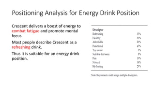 Positioning Analysis for Energy Drink Position
Crescent delivers a boost of energy to
combat fatigue and promote mental
focus.
Most people describe Crescent as a
refreshing drink.
Thus it is suitable for an energy drink
position.
 