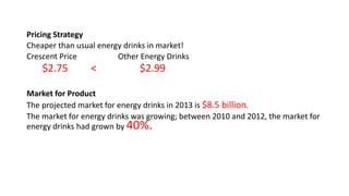 Pricing Strategy
Cheaper than usual energy drinks in market!
Crescent Price Other Energy Drinks
$2.75 < $2.99
Market for Product
The projected market for energy drinks in 2013 is $8.5 billion.
The market for energy drinks was growing; between 2010 and 2012, the market for
energy drinks had grown by 40%.
 