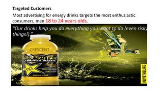Targeted Customers
Most advertising for energy drinks targets the most enthusiastic
consumers, men 18 to 24 years olds.
“Our drinks help you do everything you want to do (even risky
things!).”
CRESCENT
 