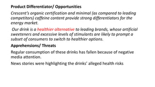 Product Differentiator/ Opportunities
Crescent’s organic certification and minimal (as compared to leading
competitors) caffeine content provide strong differentiators for the
energy market.
Our drink is a healthier alternative to leading brands, whose artificial
sweeteners and excessive levels of stimulants are likely to prompt a
subset of consumers to switch to healthier options.
Apprehensions/ Threats
Regular consumption of these drinks has fallen because of negative
media attention.
News stories were highlighting the drinks’ alleged health risks
 