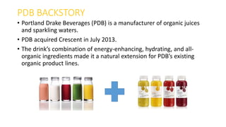 PDB BACKSTORY
• Portland Drake Beverages (PDB) is a manufacturer of organic juices
and sparkling waters.
• PDB acquired Crescent in July 2013.
• The drink’s combination of energy-enhancing, hydrating, and all-
organic ingredients made it a natural extension for PDB’s existing
organic product lines.
 