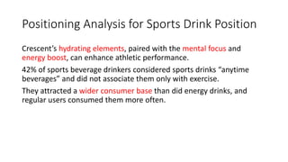 Positioning Analysis for Sports Drink Position
Crescent’s hydrating elements, paired with the mental focus and
energy boost, can enhance athletic performance.
42% of sports beverage drinkers considered sports drinks “anytime
beverages” and did not associate them only with exercise.
They attracted a wider consumer base than did energy drinks, and
regular users consumed them more often.
 
