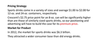 Pricing Strategy
Sports drinks come in a variety of sizes and average $1.00 to $2.00 for
12-oz. and 24-oz. containers, respectively.
Crescent’s $2.75 price point for an 8-oz. can will be significantly higher
than are those of similarly sized sports drinks, so our positioning and
advertising will have to build the case for its premium price.
Market for Product
In 2012, the market for sports drinks was $6.3 billion.
They attracted a wider consumer base than did energy drinks.
 