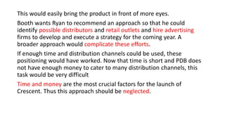 This would easily bring the product in front of more eyes.
Booth wants Ryan to recommend an approach so that he could
identify possible distributors and retail outlets and hire advertising
firms to develop and execute a strategy for the coming year. A
broader approach would complicate these efforts.
If enough time and distribution channels could be used, these
positioning would have worked. Now that time is short and PDB does
not have enough money to cater to many distribution channels, this
task would be very difficult
Time and money are the most crucial factors for the launch of
Crescent. Thus this approach should be neglected.
 