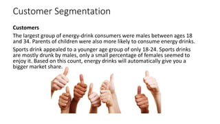 Customer Segmentation
Customers
The largest group of energy-drink consumers were males between ages 18
and 34. Parents of children were also more likely to consume energy drinks.
Sports drink appealed to a younger age group of only 18-24. Sports drinks
are mostly drunk by males, only a small percentage of females seemed to
enjoy it. Based on this count, energy drinks will automatically give you a
bigger market share.
 