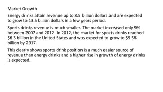 Market Growth
Energy drinks attain revenue up to 8.5 billion dollars and are expected
to grow to 13.5 billion dollars in a few years period.
Sports drinks revenue is much smaller. The market increased only 9%
between 2007 and 2012. In 2012, the market for sports drinks reached
$6.3 billion in the United States and was expected to grow to $9.58
billion by 2017.
This clearly shows sports drink position is a much easier source of
revenue than energy drinks and a higher rise in growth of energy drinks
is expected.
 