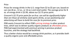 Price
Prices for energy drinks in the U.S. range from $2 to $5 per can, based on
can size (8 oz., 12 oz., or 16 oz.) and retail outlet. The average price for 8
oz. of energy drink is $2.99, above our $2.75 price point.
Crescent’s $2.75 price point for an 8-oz. can will be significantly higher
than are those of similarly sized sports drinks, so our positioning and
advertising will have to build the case for its premium price.
PDB wants Crescent to reflect PDB’s pricing strategy in other product
lines, which was to deliver quality organic products at affordable prices.
PDB had experimented with premium pricing in previous product
launches, and the strategy had backfired.
Thus a better choice would be a energy drink position, as it provides both
a quality organic juice and affordable prices.
 