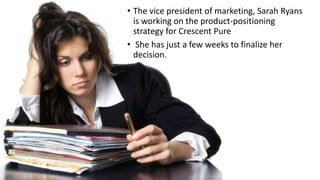 • The vice president of marketing, Sarah Ryans
is working on the product-positioning
strategy for Crescent Pure
• She has just a few weeks to finalize her
decision.
 