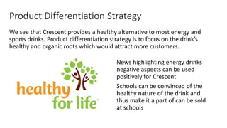 Product Differentiation Strategy
We see that Crescent provides a healthy alternative to most energy and
sports drinks. Product differentiation strategy is to focus on the drink’s
healthy and organic roots which would attract more customers.
News highlighting energy drinks
negative aspects can be used
positively for Crescent
Schools can be convinced of the
healthy nature of the drink and
thus make it a part of can be sold
at schools
 