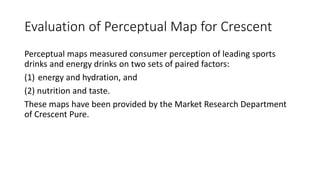 Evaluation of Perceptual Map for Crescent
Perceptual maps measured consumer perception of leading sports
drinks and energy drinks on two sets of paired factors:
(1) energy and hydration, and
(2) nutrition and taste.
These maps have been provided by the Market Research Department
of Crescent Pure.
 