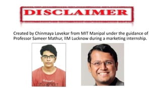 Disclaimer
Created by Chinmaya Lovekar from MIT Manipal under the guidance of
Professor Sameer Mathur, IIM Lucknow during a marketing internship.
 