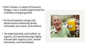 • Peter Hooper, a native of Crescent,
Oregon, saw a market opportunity for
a healthy, energizing drink.
• He found popular energy and
performance-enhancing drinks
unhealthy, too sweet, and artificial.
• He experimented, and crafted an
organic, all-natural beverage lightly
infused with organic juices, herbal
stimulants, and electrolytes.
 