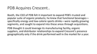 PDB Acquires Crescent..
Booth, the CEO of PDB felt it important to expand PDB’s trusted and
popular suite of organic products; he knew that functional beverages—
specifically energy and low-calorie sports drinks—were rapidly growing
segments, and sought to expand into these areas through acquisitions.
PDB thought it could leverage its manufacturing facility, organic
suppliers, and distributor relationships to expand Crescent’s presence
geographically only if the drink performed well in the market for a year.
 