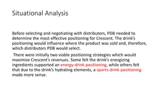 Situational Analysis
Before selecting and negotiating with distributors, PDB needed to
determine the most effective positioning for Crescent. The drink’s
positioning would influence where the product was sold and, therefore,
which distributors PDB would select.
There were initially two viable positioning strategies which would
maximize Crescent’s revenues. Some felt the drink’s energizing
ingredients supported an energy-drink positioning, while others felt
that due to the drink’s hydrating elements, a sports-drink positioning
made more sense.
 