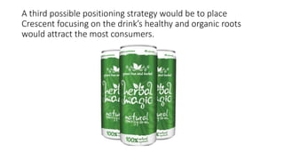 A third possible positioning strategy would be to place
Crescent focusing on the drink’s healthy and organic roots
would attract the most consumers.
 
