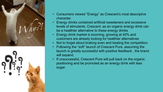• Consumers viewed “Energy” as Crescent’s most descriptive
character.
• Energy drinks contained artificial sweeteners and excessive
levels of stimulants. Crescent, as an organic energy drink can
be a healthier alternative to these energy drinks
• Energy drink market is booming, growing at 40% and
customers are already looking for healthier alternatives
• Not to forget about braking even and beating the competition.
• Following the “soft” launch of Crescent Pure, assuming the
launch is greatly successful with positive feedback , the brand
will expand.
• If unsuccessful, Crescent Pure will pull back on the organic
positioning and be promoted as an energy drink with less
sugar.
 