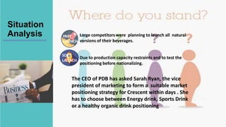 Situation
Analysis Large competitors were planning to launch all natural
versions of their beverages.
Due to production capacity restraints and to test the
positioning before nationalizing.
FAST
LAUNCH
SOFT
LAUNCH
The CEO of PDB has asked Sarah Ryan, the vice
president of marketing to form a suitable market
positioning strategy for Crescent within days . She
has to choose between Energy drink, Sports Drink
or a healthy organic drink positioning
 