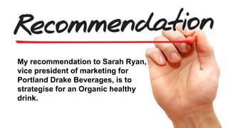 My recommendation to Sarah Ryan,
vice president of marketing for
Portland Drake Beverages, is to
strategise for an Organic healthy
drink.
 
