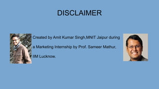 DISCLAIMER
Created by Amit Kumar Singh,MNIT Jaipur during
a Marketing Internship by Prof. Sameer Mathur,
IIM Lucknow.
 
