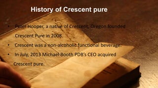 History of Crescent pure
• Peter Hooper, a native of Crescent, Oregon founded
Crescent Pure in 2008.
• Crescent was a non-alcoholic functional beverage.
• In July, 2013 Michael Booth PDB’s CEO acquired
Crescent pure.
 