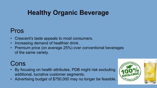 Healthy Organic Beverage
Pros
• Crescent’s taste appeals to most consumers.
• Increasing demand of healthier drink.
• Premium price (on average 25%) over conventional beverages
of the same variety.
Cons
• By focusing on health attributes, PDB might risk excluding
additional, lucrative customer segments.
• Advertising budget of $750,000 may no longer be feasible.
 