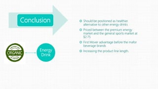 Conclusion  Should be positioned as healthier
alternative to other energy drinks
 Priced between the premium energy
market and the general sports market at
$2.75
 First Mover advantage before the mafor
beverage brands
 Increasing the product line length.Energy
Drink
 