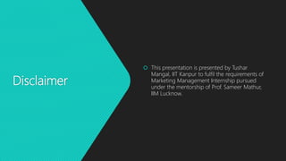 Disclaimer
 This presentation is presented by Tushar
Mangal, IIT Kanpur to fulfil the requirements of
Marketing Management Internship pursued
under the mentorship of Prof. Sameer Mathur,
IIM Lucknow.
 