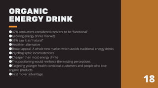 ORGANIC
ENERGY DRINK
●47% consumers considered crescent to be “functional”
●Growing energy drinks markets
●38% saw it as “natural”
●Healthier alternative
●Broad appeal- A whole new market which avoids traditional energy drinks
●Psychographic inconsistencies
●Cheaper than most energy drinks
●This positioning would reinforce the existing perceptions
●Targeting younger health conscious customers and people who love
organic products
●First mover advantage
18
 