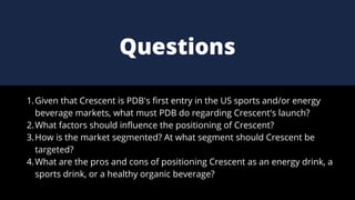 Given that Crescent is PDB's first entry in the US sports and/or energy
beverage markets, what must PDB do regarding Crescent's launch?
What factors should influence the positioning of Crescent?
How is the market segmented? At what segment should Crescent be
targeted?
What are the pros and cons of positioning Crescent as an energy drink, a
sports drink, or a healthy organic beverage?
1.
2.
3.
4.
Questions
 