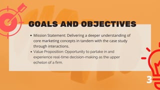 Mission Statement: Delivering a deeper understanding of
core marketing concepts in tandem with the case study
through interactions.
Value Proposition: Opportunity to partake in and
experience real-time decision-making as the upper
echelon of a firm.
GOALS AND OBJECTIVES
3
 