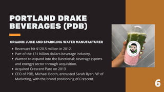 PORTLAND DRAKE
BEVERAGES (PDB)
ORGANIC JUICE AND SPARKLING WATER MANUFACTURER
Revenues hit $120.5 million in 2012.
Part of the 131 billion dollars beverage industry.
Wanted to expand into the functional; beverage (sports
and energy) sector through acquisition.
Acquired Crescent Pure on 2013
CEO of PDB, Michael Booth, entrusted Sarah Ryan, VP of
Marketing, with the brand positioning of Crescent.
6
 