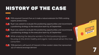 HISTORY OF THE CASE
PDB acquired Crescent Pure as it made a natural extension for PDB's existing
organic product lines.
Ryan was asked to evaluate the positioning opportunities and recommend
a positioning strategy to the executive team by 16 September
Ryan was asked to evaluate the positioning opportunities and recommend
a positioning strategy to the executive team by 16 September
While analyzing the data,she wonders if a third positioning option
focusing on the drink's healthy and organic roots would attract the most
consumers
PDB planned a soft launch of Crescent in three western states that represented
15% of national beverage demand
7
 
