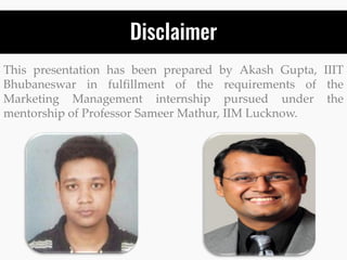 Disclaimer
This presentation has been prepared by Akash Gupta, IIIT
Bhubaneswar in fulfillment of the requirements of the
Marketing Management internship pursued under the
mentorship of Professor Sameer Mathur, IIM Lucknow.
 