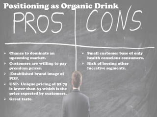 Positioning as Organic Drink
 Chance to dominate an
upcoming market.
 Customers are willing to pay
premium prices.
 Established brand image of
PDP.
 USP- Unique pricing of $2.75
is lower than $3 which is the
price expected by customers.
 Great taste.
 Small customer base of only
health conscious consumers.
 Risk of loosing other
lucrative segments.
 