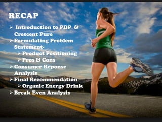 RECAP
 Introduction to PDP &
Crescent Pure
Formulating Problem
Statement-
Product Positioning
Pros & Cons
Consumer Reponse
Analysis
Final Recommendation
Organic Energy Drink
Break Even Analysis
 