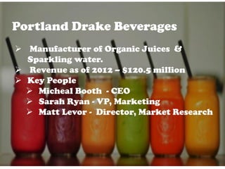 Portland Drake Beverages
 Manufacturer of Organic Juices &
Sparkling water.
 Revenue as of 2012 – $120.5 million
 Key People
 Micheal Booth - CEO
 Sarah Ryan - VP, Marketing
 Matt Levor - Director, Market Research
 